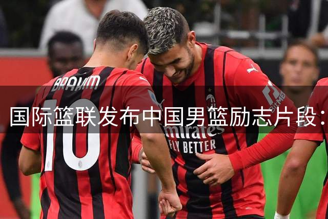 国际篮联发布中国男篮励志片段：再次出发的机会最珍贵