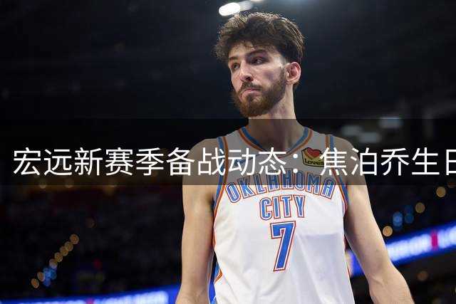 宏远新赛季备战动态：焦泊乔生日获祝福，徐杰赞新帅战术独到