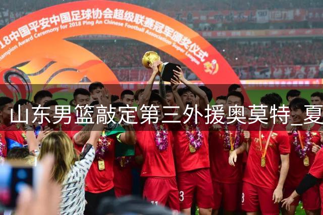山东男篮敲定第三外援奥莫特 夏季联赛成新阵容练兵场